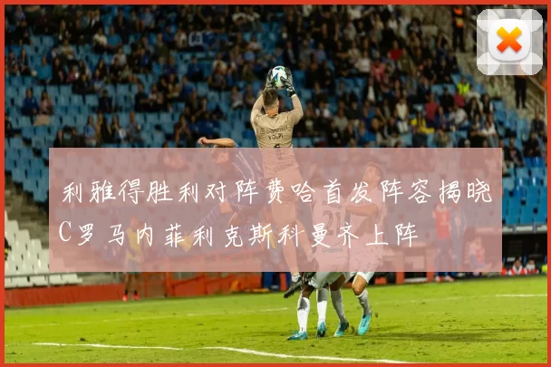 利雅得胜利对阵费哈首发阵容揭晓C罗马内菲利克斯科曼齐上阵
