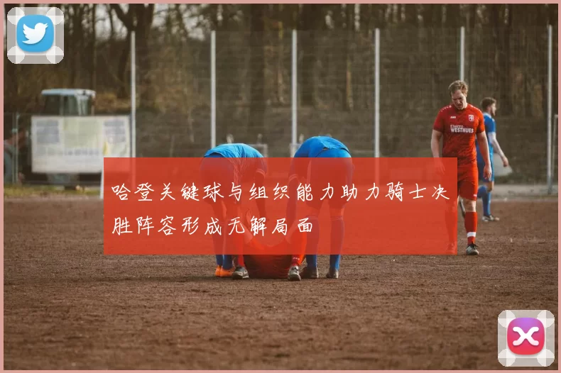 哈登关键球与组织能力助力骑士决胜阵容形成无解局面