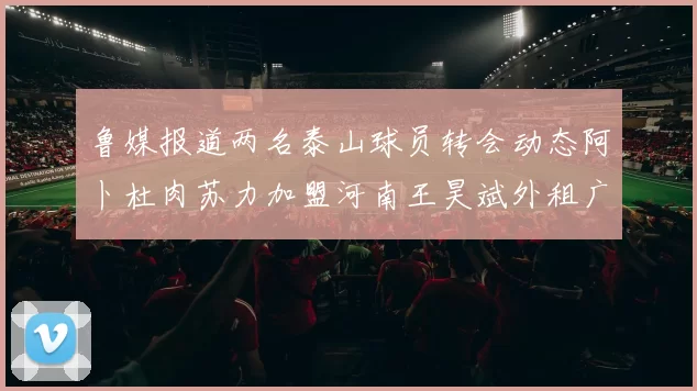 鲁媒报道两名泰山球员转会动态阿卜杜肉苏力加盟河南王昊斌外租广州豹