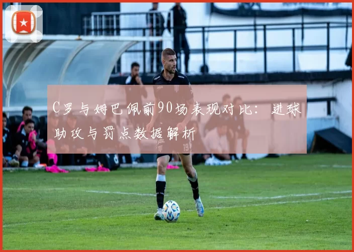 C罗与姆巴佩前90场表现对比：进球助攻与罚点数据解析