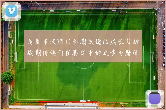 乌度卡谈阿门和谢泼德的成长与挑战期待他们在赛季中的进步与磨练