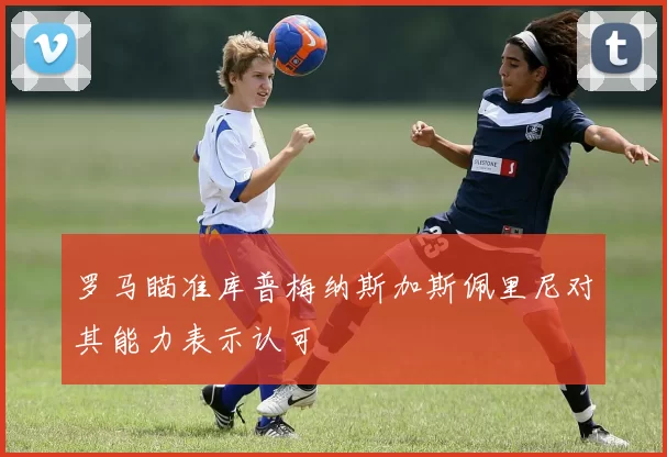 罗马瞄准库普梅纳斯加斯佩里尼对其能力表示认可