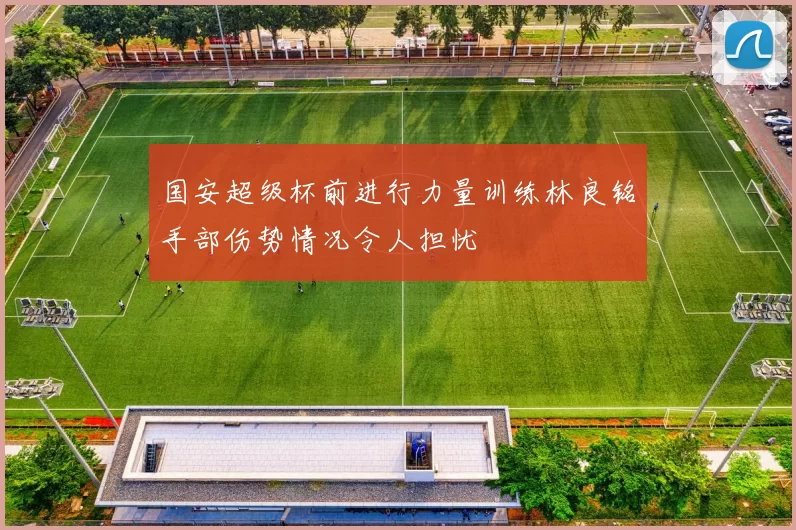 国安超级杯前进行力量训练林良铭手部伤势情况令人担忧
