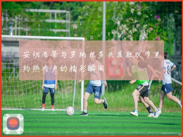 安切洛蒂与罗纳尔多共度狂欢节里约热内卢的精彩瞬间
