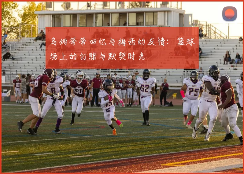 乌姆蒂蒂回忆与梅西的友情：篮球场上的打赌与默契时光