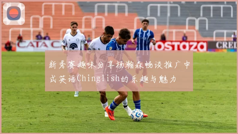 新秀赛趣味分享杨瀚森畅谈推广中式英语Chinglish的乐趣与魅力
