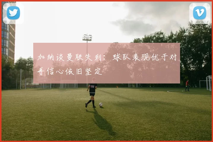 加纳谈曼联失利：球队表现优于对手信心依旧坚定