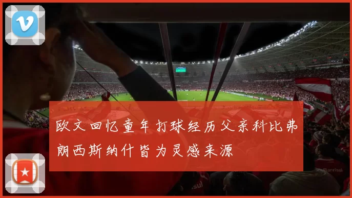 欧文回忆童年打球经历父亲科比弗朗西斯纳什皆为灵感来源