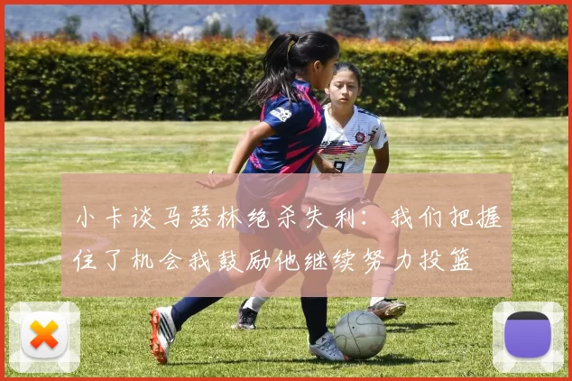 小卡谈马瑟林绝杀失利：我们把握住了机会我鼓励他继续努力投篮