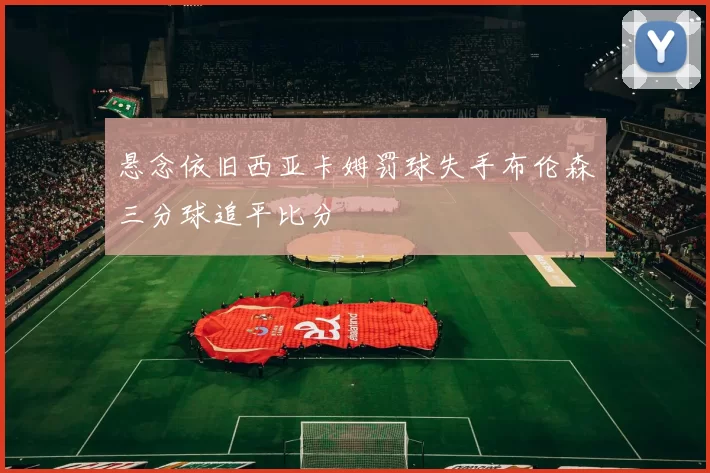 悬念依旧西亚卡姆罚球失手布伦森三分球追平比分