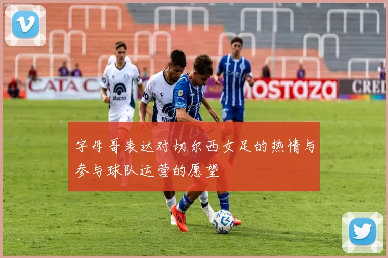 字母哥表达对切尔西女足的热情与参与球队运营的愿望