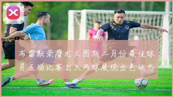 布雷默荣膺尤文图斯二月份最佳球员五场比赛打入两球展现出色状态