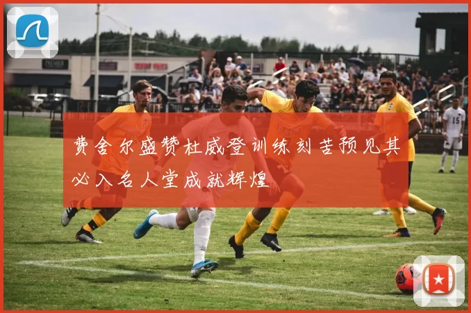 费舍尔盛赞杜威登训练刻苦预见其必入名人堂成就辉煌