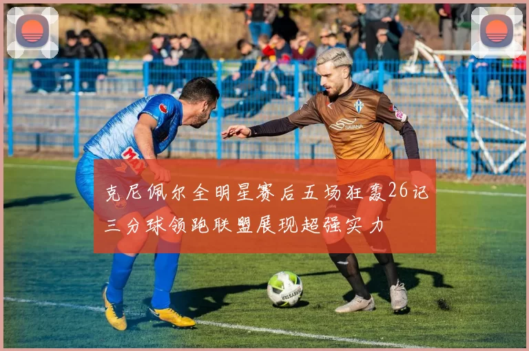 克尼佩尔全明星赛后五场狂轰26记三分球领跑联盟展现超强实力