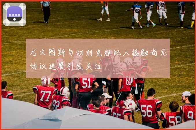 尤文图斯与切利克经纪人接触尚无协议进展引发关注